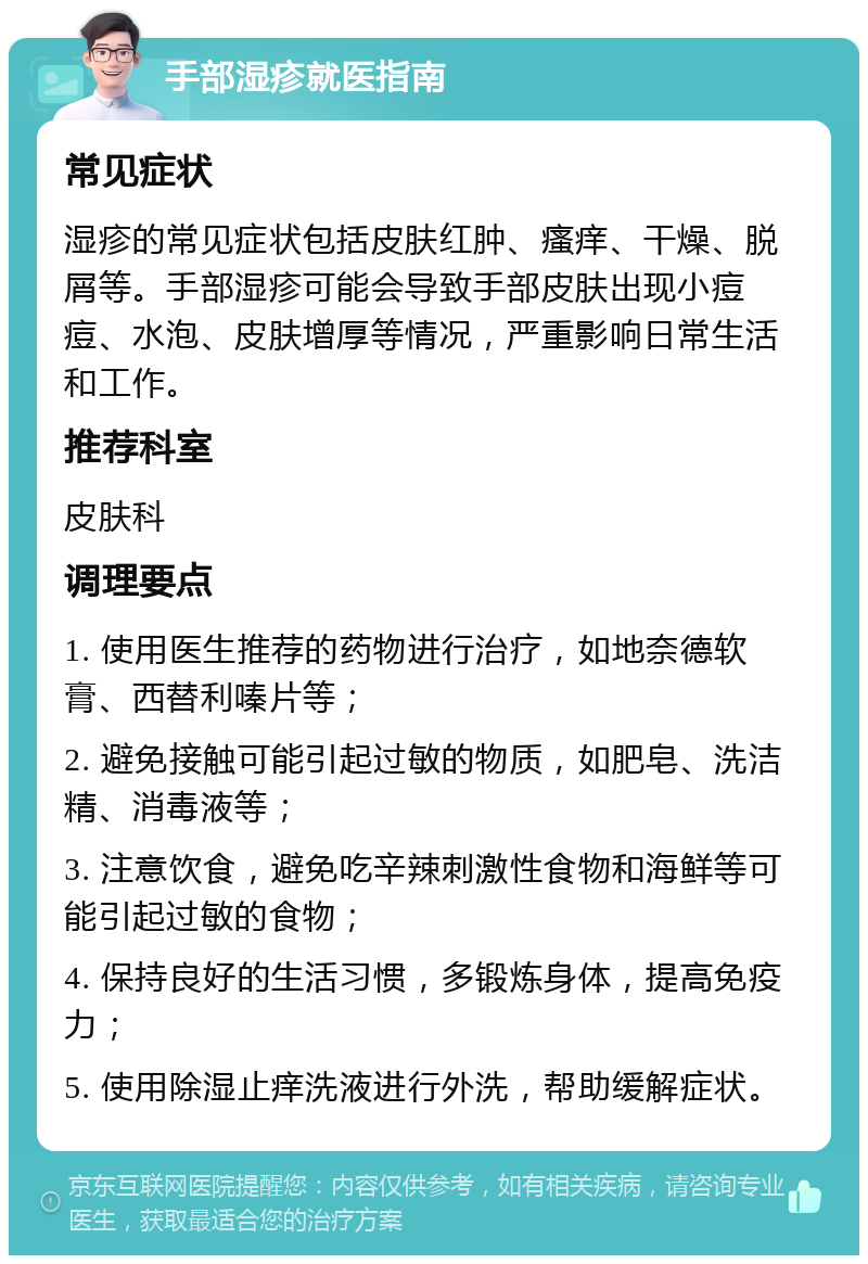 手部湿疹就医指南 常见症状 湿疹的常见症状包括皮肤红肿、瘙痒、干燥、脱屑等。手部湿疹可能会导致手部皮肤出现小痘痘、水泡、皮肤增厚等情况，严重影响日常生活和工作。 推荐科室 皮肤科 调理要点 1. 使用医生推荐的药物进行治疗，如地奈德软膏、西替利嗪片等； 2. 避免接触可能引起过敏的物质，如肥皂、洗洁精、消毒液等； 3. 注意饮食，避免吃辛辣刺激性食物和海鲜等可能引起过敏的食物； 4. 保持良好的生活习惯，多锻炼身体，提高免疫力； 5. 使用除湿止痒洗液进行外洗，帮助缓解症状。