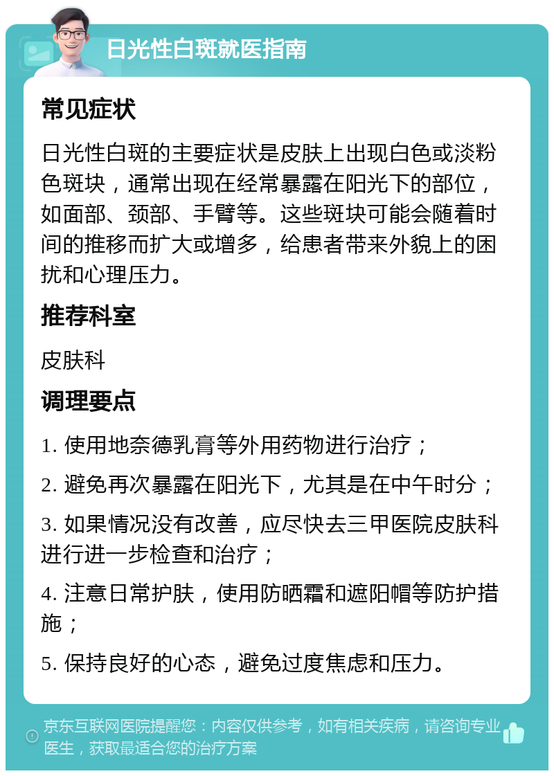 日光性白斑就医指南 常见症状 日光性白斑的主要症状是皮肤上出现白色或淡粉色斑块，通常出现在经常暴露在阳光下的部位，如面部、颈部、手臂等。这些斑块可能会随着时间的推移而扩大或增多，给患者带来外貌上的困扰和心理压力。 推荐科室 皮肤科 调理要点 1. 使用地奈德乳膏等外用药物进行治疗； 2. 避免再次暴露在阳光下，尤其是在中午时分； 3. 如果情况没有改善，应尽快去三甲医院皮肤科进行进一步检查和治疗； 4. 注意日常护肤，使用防晒霜和遮阳帽等防护措施； 5. 保持良好的心态，避免过度焦虑和压力。