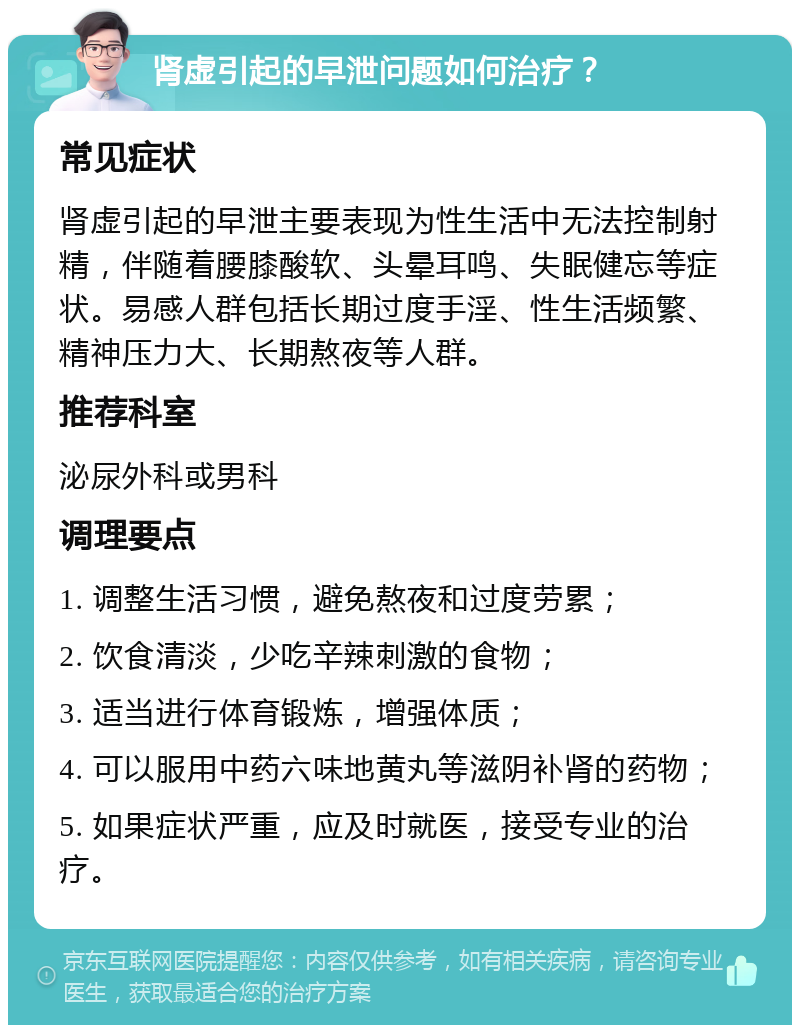 肾虚引起的早泄问题如何治疗？ 常见症状 肾虚引起的早泄主要表现为性生活中无法控制射精，伴随着腰膝酸软、头晕耳鸣、失眠健忘等症状。易感人群包括长期过度手淫、性生活频繁、精神压力大、长期熬夜等人群。 推荐科室 泌尿外科或男科 调理要点 1. 调整生活习惯，避免熬夜和过度劳累； 2. 饮食清淡，少吃辛辣刺激的食物； 3. 适当进行体育锻炼，增强体质； 4. 可以服用中药六味地黄丸等滋阴补肾的药物； 5. 如果症状严重，应及时就医，接受专业的治疗。