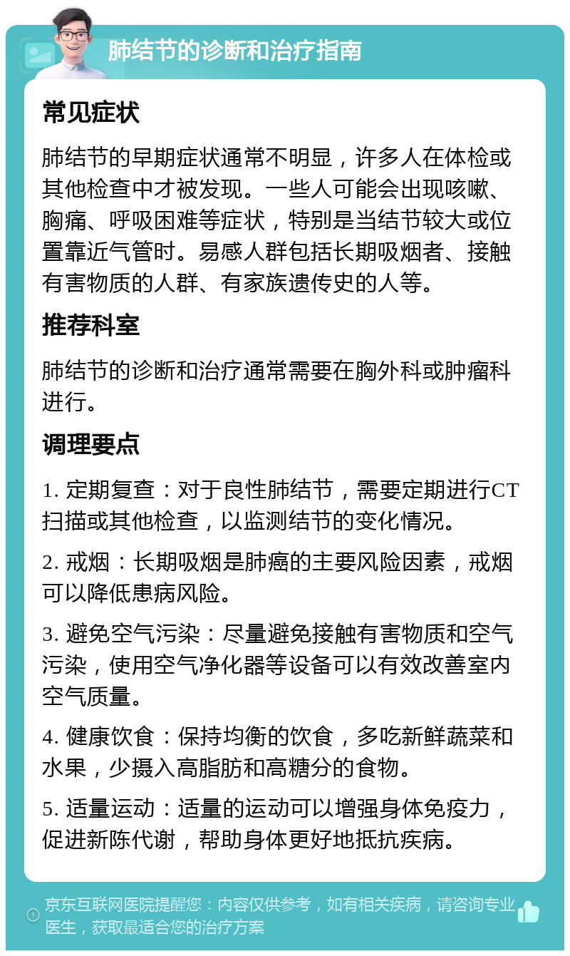 肺结节的诊断和治疗指南 常见症状 肺结节的早期症状通常不明显，许多人在体检或其他检查中才被发现。一些人可能会出现咳嗽、胸痛、呼吸困难等症状，特别是当结节较大或位置靠近气管时。易感人群包括长期吸烟者、接触有害物质的人群、有家族遗传史的人等。 推荐科室 肺结节的诊断和治疗通常需要在胸外科或肿瘤科进行。 调理要点 1. 定期复查：对于良性肺结节，需要定期进行CT扫描或其他检查，以监测结节的变化情况。 2. 戒烟：长期吸烟是肺癌的主要风险因素，戒烟可以降低患病风险。 3. 避免空气污染：尽量避免接触有害物质和空气污染，使用空气净化器等设备可以有效改善室内空气质量。 4. 健康饮食：保持均衡的饮食，多吃新鲜蔬菜和水果，少摄入高脂肪和高糖分的食物。 5. 适量运动：适量的运动可以增强身体免疫力，促进新陈代谢，帮助身体更好地抵抗疾病。