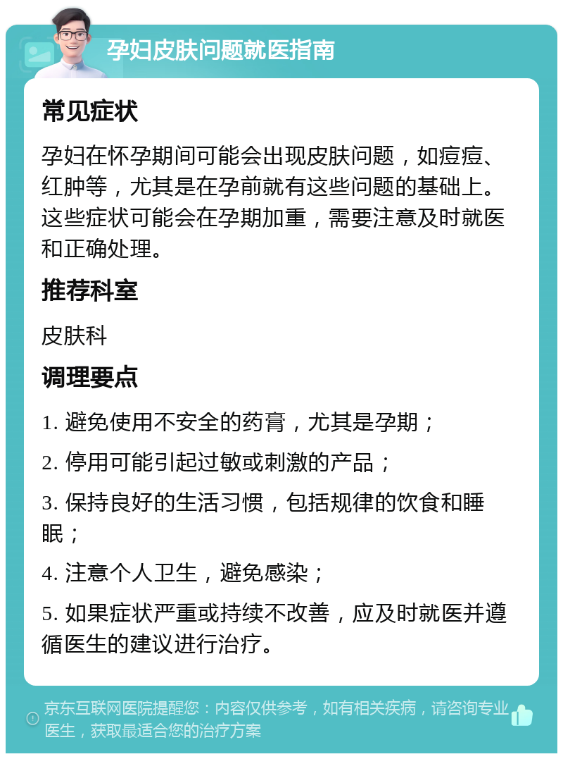 孕妇皮肤问题就医指南 常见症状 孕妇在怀孕期间可能会出现皮肤问题，如痘痘、红肿等，尤其是在孕前就有这些问题的基础上。这些症状可能会在孕期加重，需要注意及时就医和正确处理。 推荐科室 皮肤科 调理要点 1. 避免使用不安全的药膏，尤其是孕期； 2. 停用可能引起过敏或刺激的产品； 3. 保持良好的生活习惯，包括规律的饮食和睡眠； 4. 注意个人卫生，避免感染； 5. 如果症状严重或持续不改善，应及时就医并遵循医生的建议进行治疗。