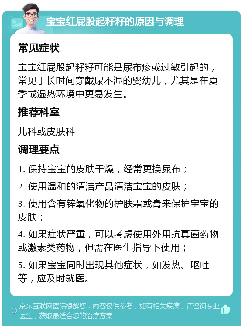 宝宝红屁股起籽籽的原因与调理 常见症状 宝宝红屁股起籽籽可能是尿布疹或过敏引起的，常见于长时间穿戴尿不湿的婴幼儿，尤其是在夏季或湿热环境中更易发生。 推荐科室 儿科或皮肤科 调理要点 1. 保持宝宝的皮肤干燥，经常更换尿布； 2. 使用温和的清洁产品清洁宝宝的皮肤； 3. 使用含有锌氧化物的护肤霜或膏来保护宝宝的皮肤； 4. 如果症状严重，可以考虑使用外用抗真菌药物或激素类药物，但需在医生指导下使用； 5. 如果宝宝同时出现其他症状，如发热、呕吐等，应及时就医。