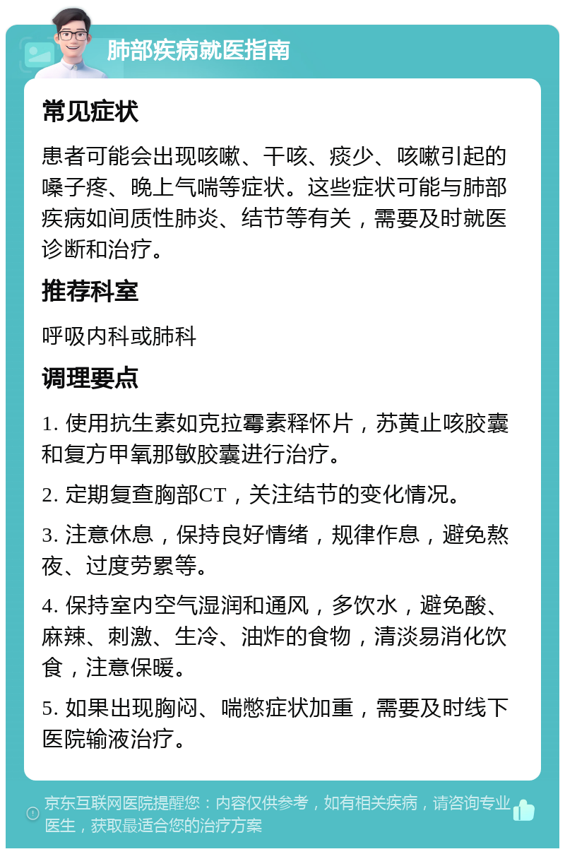 肺部疾病就医指南 常见症状 患者可能会出现咳嗽、干咳、痰少、咳嗽引起的嗓子疼、晚上气喘等症状。这些症状可能与肺部疾病如间质性肺炎、结节等有关，需要及时就医诊断和治疗。 推荐科室 呼吸内科或肺科 调理要点 1. 使用抗生素如克拉霉素释怀片，苏黄止咳胶囊和复方甲氧那敏胶囊进行治疗。 2. 定期复查胸部CT，关注结节的变化情况。 3. 注意休息，保持良好情绪，规律作息，避免熬夜、过度劳累等。 4. 保持室内空气湿润和通风，多饮水，避免酸、麻辣、刺激、生冷、油炸的食物，清淡易消化饮食，注意保暖。 5. 如果出现胸闷、喘憋症状加重，需要及时线下医院输液治疗。