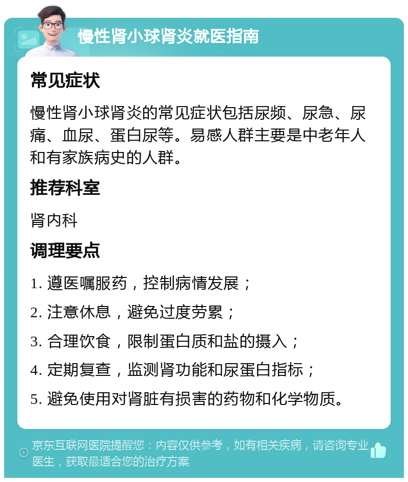 慢性肾小球肾炎就医指南 常见症状 慢性肾小球肾炎的常见症状包括尿频、尿急、尿痛、血尿、蛋白尿等。易感人群主要是中老年人和有家族病史的人群。 推荐科室 肾内科 调理要点 1. 遵医嘱服药，控制病情发展； 2. 注意休息，避免过度劳累； 3. 合理饮食，限制蛋白质和盐的摄入； 4. 定期复查，监测肾功能和尿蛋白指标； 5. 避免使用对肾脏有损害的药物和化学物质。