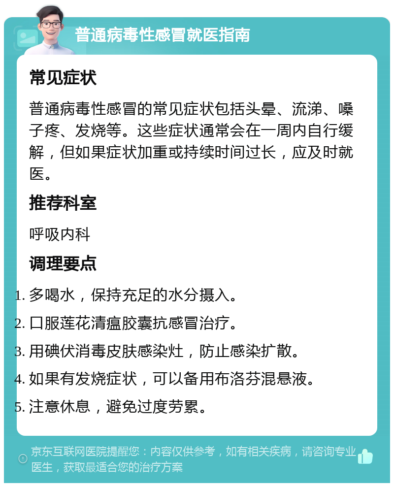 普通病毒性感冒就医指南 常见症状 普通病毒性感冒的常见症状包括头晕、流涕、嗓子疼、发烧等。这些症状通常会在一周内自行缓解，但如果症状加重或持续时间过长，应及时就医。 推荐科室 呼吸内科 调理要点 多喝水，保持充足的水分摄入。 口服莲花清瘟胶囊抗感冒治疗。 用碘伏消毒皮肤感染灶，防止感染扩散。 如果有发烧症状，可以备用布洛芬混悬液。 注意休息，避免过度劳累。