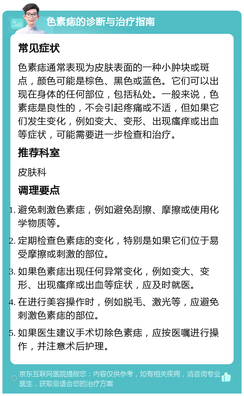 色素痣的诊断与治疗指南 常见症状 色素痣通常表现为皮肤表面的一种小肿块或斑点，颜色可能是棕色、黑色或蓝色。它们可以出现在身体的任何部位，包括私处。一般来说，色素痣是良性的，不会引起疼痛或不适，但如果它们发生变化，例如变大、变形、出现瘙痒或出血等症状，可能需要进一步检查和治疗。 推荐科室 皮肤科 调理要点 避免刺激色素痣，例如避免刮擦、摩擦或使用化学物质等。 定期检查色素痣的变化，特别是如果它们位于易受摩擦或刺激的部位。 如果色素痣出现任何异常变化，例如变大、变形、出现瘙痒或出血等症状，应及时就医。 在进行美容操作时，例如脱毛、激光等，应避免刺激色素痣的部位。 如果医生建议手术切除色素痣，应按医嘱进行操作，并注意术后护理。