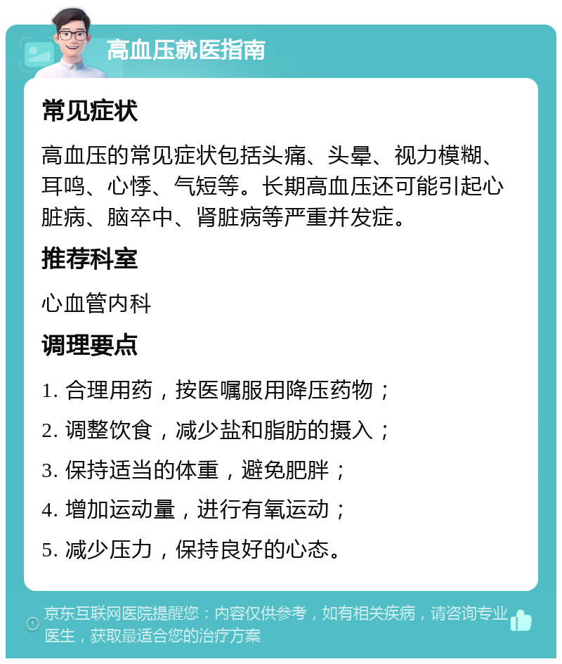 高血压就医指南 常见症状 高血压的常见症状包括头痛、头晕、视力模糊、耳鸣、心悸、气短等。长期高血压还可能引起心脏病、脑卒中、肾脏病等严重并发症。 推荐科室 心血管内科 调理要点 1. 合理用药，按医嘱服用降压药物； 2. 调整饮食，减少盐和脂肪的摄入； 3. 保持适当的体重，避免肥胖； 4. 增加运动量，进行有氧运动； 5. 减少压力，保持良好的心态。