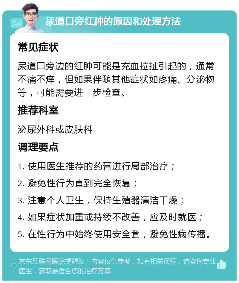 尿道口旁红肿的原因和处理方法 常见症状 尿道口旁边的红肿可能是充血拉扯引起的，通常不痛不痒，但如果伴随其他症状如疼痛、分泌物等，可能需要进一步检查。 推荐科室 泌尿外科或皮肤科 调理要点 1. 使用医生推荐的药膏进行局部治疗； 2. 避免性行为直到完全恢复； 3. 注意个人卫生，保持生殖器清洁干燥； 4. 如果症状加重或持续不改善，应及时就医； 5. 在性行为中始终使用安全套，避免性病传播。