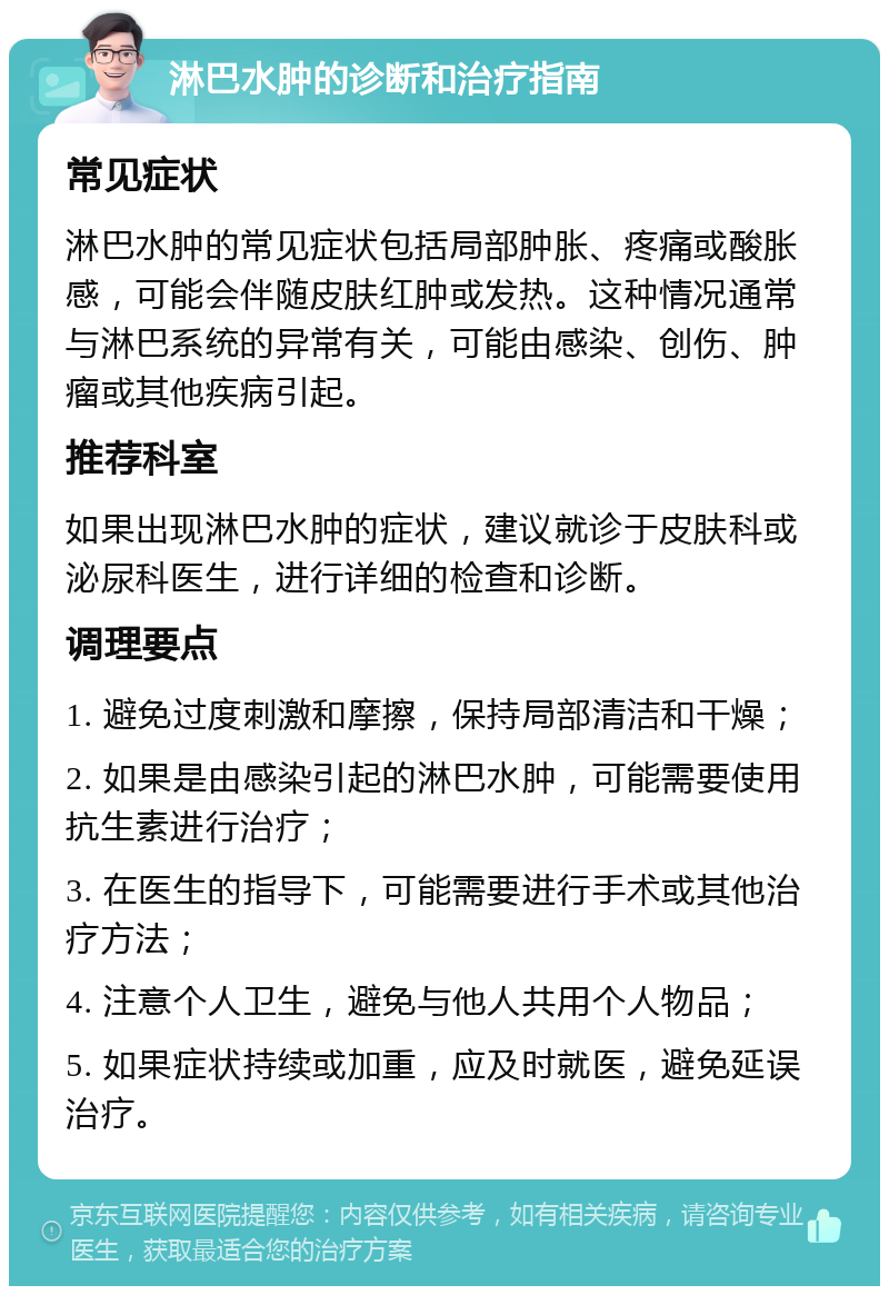 淋巴水肿的诊断和治疗指南 常见症状 淋巴水肿的常见症状包括局部肿胀、疼痛或酸胀感，可能会伴随皮肤红肿或发热。这种情况通常与淋巴系统的异常有关，可能由感染、创伤、肿瘤或其他疾病引起。 推荐科室 如果出现淋巴水肿的症状，建议就诊于皮肤科或泌尿科医生，进行详细的检查和诊断。 调理要点 1. 避免过度刺激和摩擦，保持局部清洁和干燥； 2. 如果是由感染引起的淋巴水肿，可能需要使用抗生素进行治疗； 3. 在医生的指导下，可能需要进行手术或其他治疗方法； 4. 注意个人卫生，避免与他人共用个人物品； 5. 如果症状持续或加重，应及时就医，避免延误治疗。