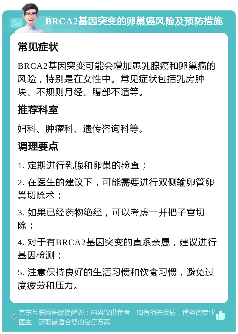 BRCA2基因突变的卵巢癌风险及预防措施 常见症状 BRCA2基因突变可能会增加患乳腺癌和卵巢癌的风险，特别是在女性中。常见症状包括乳房肿块、不规则月经、腹部不适等。 推荐科室 妇科、肿瘤科、遗传咨询科等。 调理要点 1. 定期进行乳腺和卵巢的检查； 2. 在医生的建议下，可能需要进行双侧输卵管卵巢切除术； 3. 如果已经药物绝经，可以考虑一并把子宫切除； 4. 对于有BRCA2基因突变的直系亲属，建议进行基因检测； 5. 注意保持良好的生活习惯和饮食习惯，避免过度疲劳和压力。