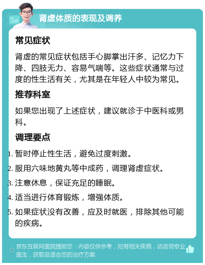 肾虚体质的表现及调养 常见症状 肾虚的常见症状包括手心脚掌出汗多、记忆力下降、四肢无力、容易气喘等。这些症状通常与过度的性生活有关，尤其是在年轻人中较为常见。 推荐科室 如果您出现了上述症状，建议就诊于中医科或男科。 调理要点 暂时停止性生活，避免过度刺激。 服用六味地黄丸等中成药，调理肾虚症状。 注意休息，保证充足的睡眠。 适当进行体育锻炼，增强体质。 如果症状没有改善，应及时就医，排除其他可能的疾病。