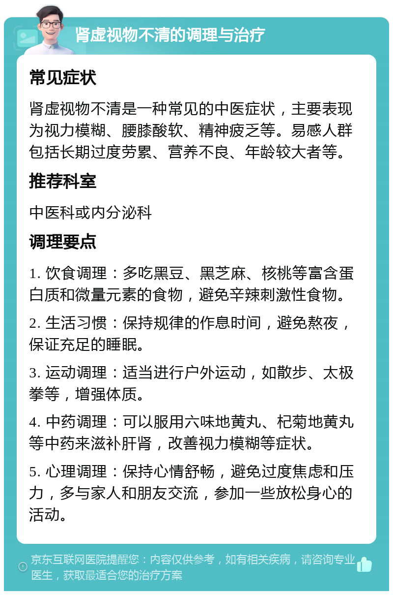 肾虚视物不清的调理与治疗 常见症状 肾虚视物不清是一种常见的中医症状，主要表现为视力模糊、腰膝酸软、精神疲乏等。易感人群包括长期过度劳累、营养不良、年龄较大者等。 推荐科室 中医科或内分泌科 调理要点 1. 饮食调理：多吃黑豆、黑芝麻、核桃等富含蛋白质和微量元素的食物，避免辛辣刺激性食物。 2. 生活习惯：保持规律的作息时间，避免熬夜，保证充足的睡眠。 3. 运动调理：适当进行户外运动，如散步、太极拳等，增强体质。 4. 中药调理：可以服用六味地黄丸、杞菊地黄丸等中药来滋补肝肾，改善视力模糊等症状。 5. 心理调理：保持心情舒畅，避免过度焦虑和压力，多与家人和朋友交流，参加一些放松身心的活动。