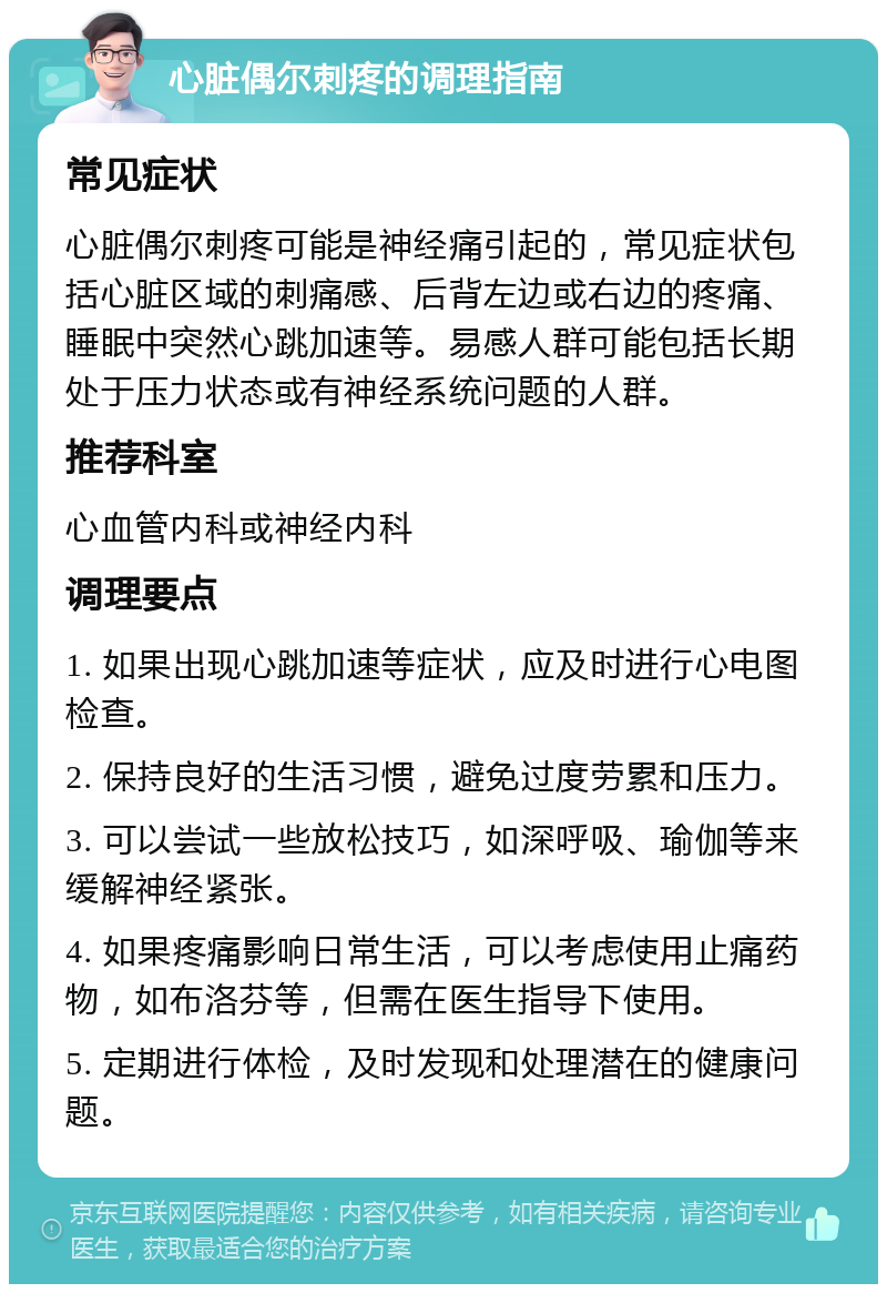 心脏偶尔刺疼的调理指南 常见症状 心脏偶尔刺疼可能是神经痛引起的，常见症状包括心脏区域的刺痛感、后背左边或右边的疼痛、睡眠中突然心跳加速等。易感人群可能包括长期处于压力状态或有神经系统问题的人群。 推荐科室 心血管内科或神经内科 调理要点 1. 如果出现心跳加速等症状，应及时进行心电图检查。 2. 保持良好的生活习惯，避免过度劳累和压力。 3. 可以尝试一些放松技巧，如深呼吸、瑜伽等来缓解神经紧张。 4. 如果疼痛影响日常生活，可以考虑使用止痛药物，如布洛芬等，但需在医生指导下使用。 5. 定期进行体检，及时发现和处理潜在的健康问题。