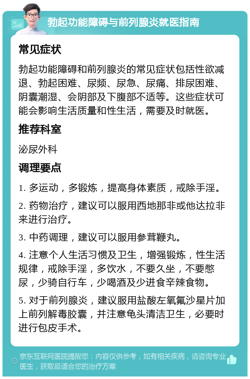 勃起功能障碍与前列腺炎就医指南 常见症状 勃起功能障碍和前列腺炎的常见症状包括性欲减退、勃起困难、尿频、尿急、尿痛、排尿困难、阴囊潮湿、会阴部及下腹部不适等。这些症状可能会影响生活质量和性生活，需要及时就医。 推荐科室 泌尿外科 调理要点 1. 多运动，多锻炼，提高身体素质，戒除手淫。 2. 药物治疗，建议可以服用西地那非或他达拉非来进行治疗。 3. 中药调理，建议可以服用参茸鞭丸。 4. 注意个人生活习惯及卫生，增强锻炼，性生活规律，戒除手淫，多饮水，不要久坐，不要憋尿，少骑自行车，少喝酒及少进食辛辣食物。 5. 对于前列腺炎，建议服用盐酸左氧氟沙星片加上前列解毒胶囊，并注意龟头清洁卫生，必要时进行包皮手术。