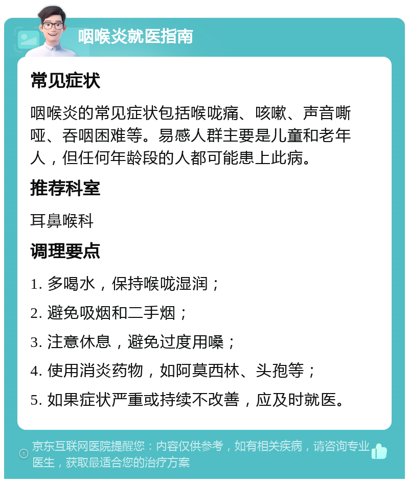 咽喉炎就医指南 常见症状 咽喉炎的常见症状包括喉咙痛、咳嗽、声音嘶哑、吞咽困难等。易感人群主要是儿童和老年人，但任何年龄段的人都可能患上此病。 推荐科室 耳鼻喉科 调理要点 1. 多喝水，保持喉咙湿润； 2. 避免吸烟和二手烟； 3. 注意休息，避免过度用嗓； 4. 使用消炎药物，如阿莫西林、头孢等； 5. 如果症状严重或持续不改善，应及时就医。