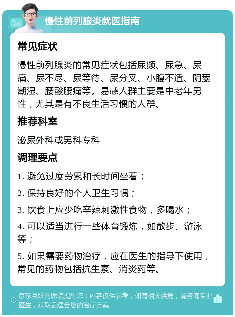 慢性前列腺炎就医指南 常见症状 慢性前列腺炎的常见症状包括尿频、尿急、尿痛、尿不尽、尿等待、尿分叉、小腹不适、阴囊潮湿、腰酸腰痛等。易感人群主要是中老年男性，尤其是有不良生活习惯的人群。 推荐科室 泌尿外科或男科专科 调理要点 1. 避免过度劳累和长时间坐着； 2. 保持良好的个人卫生习惯； 3. 饮食上应少吃辛辣刺激性食物，多喝水； 4. 可以适当进行一些体育锻炼，如散步、游泳等； 5. 如果需要药物治疗，应在医生的指导下使用，常见的药物包括抗生素、消炎药等。