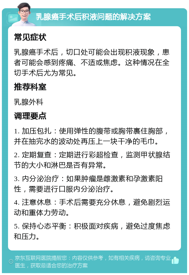 乳腺癌手术后积液问题的解决方案 常见症状 乳腺癌手术后，切口处可能会出现积液现象，患者可能会感到疼痛、不适或焦虑。这种情况在全切手术后尤为常见。 推荐科室 乳腺外科 调理要点 1. 加压包扎：使用弹性的腹带或胸带裹住胸部，并在抽完水的波动处再压上一块干净的毛巾。 2. 定期复查：定期进行彩超检查，监测甲状腺结节的大小和淋巴是否有异常。 3. 内分泌治疗：如果肿瘤是雌激素和孕激素阳性，需要进行口服内分泌治疗。 4. 注意休息：手术后需要充分休息，避免剧烈运动和重体力劳动。 5. 保持心态平衡：积极面对疾病，避免过度焦虑和压力。