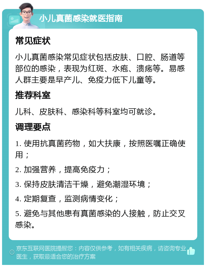 小儿真菌感染就医指南 常见症状 小儿真菌感染常见症状包括皮肤、口腔、肠道等部位的感染，表现为红斑、水疱、溃疡等。易感人群主要是早产儿、免疫力低下儿童等。 推荐科室 儿科、皮肤科、感染科等科室均可就诊。 调理要点 1. 使用抗真菌药物，如大扶康，按照医嘱正确使用； 2. 加强营养，提高免疫力； 3. 保持皮肤清洁干燥，避免潮湿环境； 4. 定期复查，监测病情变化； 5. 避免与其他患有真菌感染的人接触，防止交叉感染。