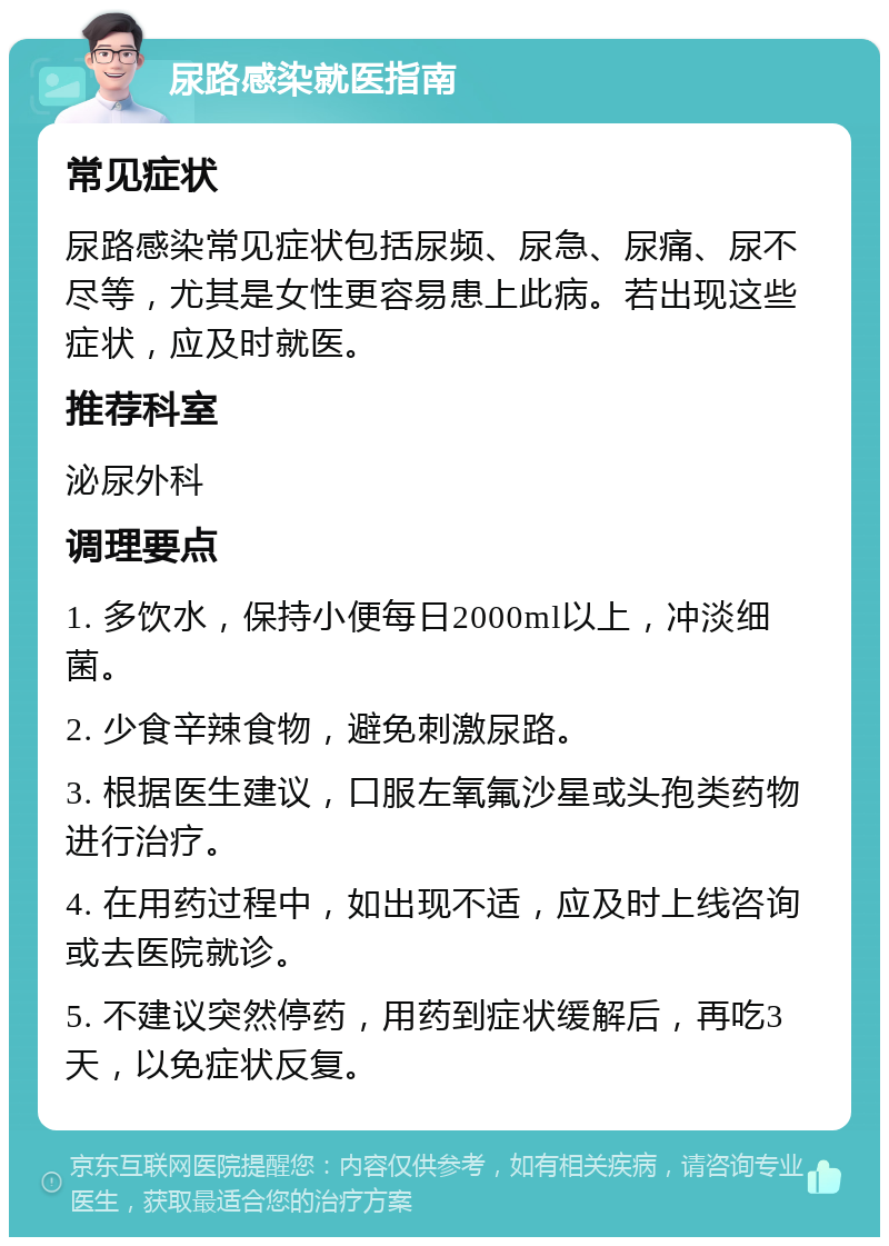 尿路感染就医指南 常见症状 尿路感染常见症状包括尿频、尿急、尿痛、尿不尽等，尤其是女性更容易患上此病。若出现这些症状，应及时就医。 推荐科室 泌尿外科 调理要点 1. 多饮水，保持小便每日2000ml以上，冲淡细菌。 2. 少食辛辣食物，避免刺激尿路。 3. 根据医生建议，口服左氧氟沙星或头孢类药物进行治疗。 4. 在用药过程中，如出现不适，应及时上线咨询或去医院就诊。 5. 不建议突然停药，用药到症状缓解后，再吃3天，以免症状反复。