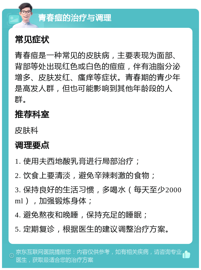 青春痘的治疗与调理 常见症状 青春痘是一种常见的皮肤病，主要表现为面部、背部等处出现红色或白色的痘痘，伴有油脂分泌增多、皮肤发红、瘙痒等症状。青春期的青少年是高发人群，但也可能影响到其他年龄段的人群。 推荐科室 皮肤科 调理要点 1. 使用夫西地酸乳膏进行局部治疗； 2. 饮食上要清淡，避免辛辣刺激的食物； 3. 保持良好的生活习惯，多喝水（每天至少2000ml），加强锻炼身体； 4. 避免熬夜和晚睡，保持充足的睡眠； 5. 定期复诊，根据医生的建议调整治疗方案。