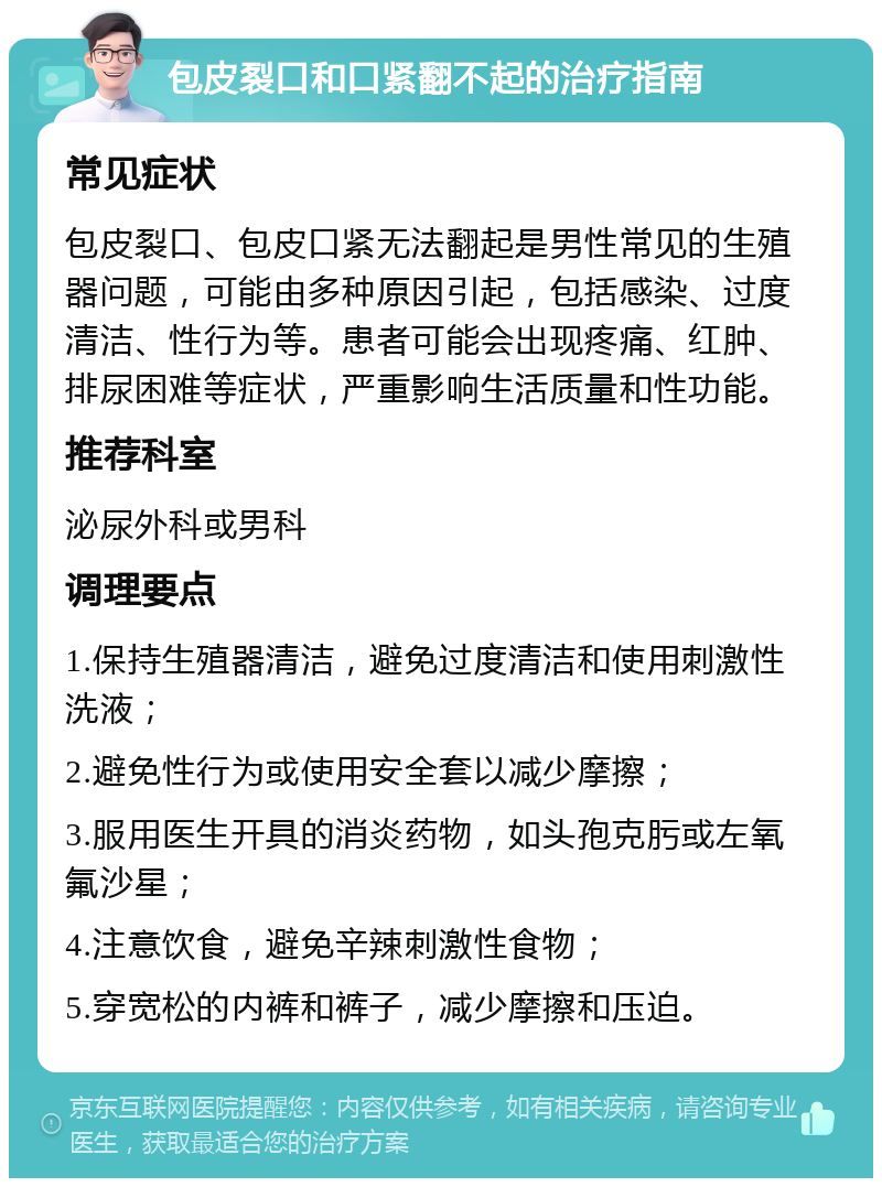 包皮裂口和口紧翻不起的治疗指南 常见症状 包皮裂口、包皮口紧无法翻起是男性常见的生殖器问题，可能由多种原因引起，包括感染、过度清洁、性行为等。患者可能会出现疼痛、红肿、排尿困难等症状，严重影响生活质量和性功能。 推荐科室 泌尿外科或男科 调理要点 1.保持生殖器清洁，避免过度清洁和使用刺激性洗液； 2.避免性行为或使用安全套以减少摩擦； 3.服用医生开具的消炎药物，如头孢克肟或左氧氟沙星； 4.注意饮食，避免辛辣刺激性食物； 5.穿宽松的内裤和裤子，减少摩擦和压迫。