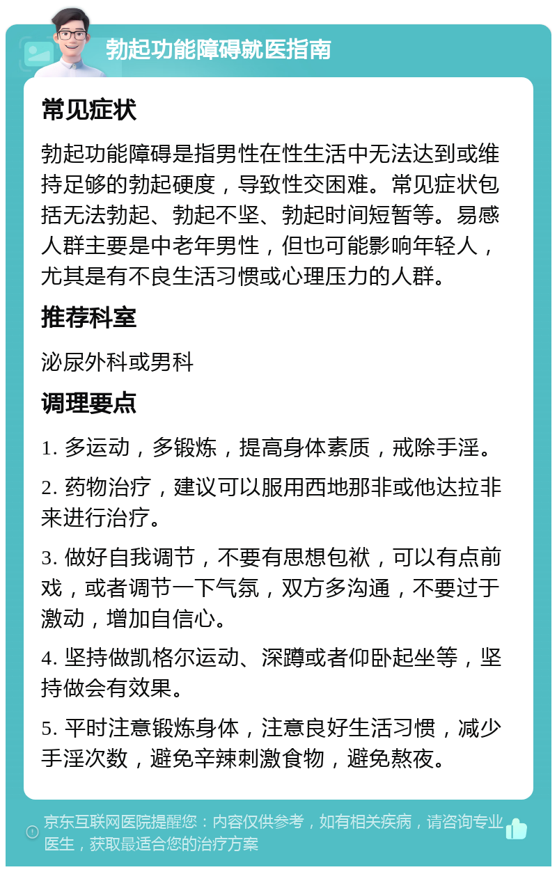 勃起功能障碍就医指南 常见症状 勃起功能障碍是指男性在性生活中无法达到或维持足够的勃起硬度，导致性交困难。常见症状包括无法勃起、勃起不坚、勃起时间短暂等。易感人群主要是中老年男性，但也可能影响年轻人，尤其是有不良生活习惯或心理压力的人群。 推荐科室 泌尿外科或男科 调理要点 1. 多运动，多锻炼，提高身体素质，戒除手淫。 2. 药物治疗，建议可以服用西地那非或他达拉非来进行治疗。 3. 做好自我调节，不要有思想包袱，可以有点前戏，或者调节一下气氛，双方多沟通，不要过于激动，增加自信心。 4. 坚持做凯格尔运动、深蹲或者仰卧起坐等，坚持做会有效果。 5. 平时注意锻炼身体，注意良好生活习惯，减少手淫次数，避免辛辣刺激食物，避免熬夜。