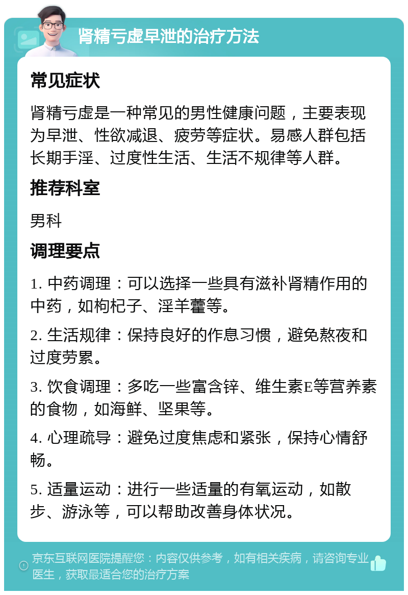 肾精亏虚早泄的治疗方法 常见症状 肾精亏虚是一种常见的男性健康问题，主要表现为早泄、性欲减退、疲劳等症状。易感人群包括长期手淫、过度性生活、生活不规律等人群。 推荐科室 男科 调理要点 1. 中药调理：可以选择一些具有滋补肾精作用的中药，如枸杞子、淫羊藿等。 2. 生活规律：保持良好的作息习惯，避免熬夜和过度劳累。 3. 饮食调理：多吃一些富含锌、维生素E等营养素的食物，如海鲜、坚果等。 4. 心理疏导：避免过度焦虑和紧张，保持心情舒畅。 5. 适量运动：进行一些适量的有氧运动，如散步、游泳等，可以帮助改善身体状况。