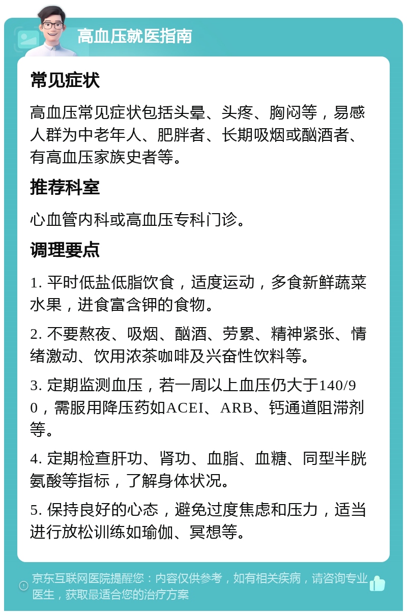 高血压就医指南 常见症状 高血压常见症状包括头晕、头疼、胸闷等，易感人群为中老年人、肥胖者、长期吸烟或酗酒者、有高血压家族史者等。 推荐科室 心血管内科或高血压专科门诊。 调理要点 1. 平时低盐低脂饮食，适度运动，多食新鲜蔬菜水果，进食富含钾的食物。 2. 不要熬夜、吸烟、酗酒、劳累、精神紧张、情绪激动、饮用浓茶咖啡及兴奋性饮料等。 3. 定期监测血压，若一周以上血压仍大于140/90，需服用降压药如ACEI、ARB、钙通道阻滞剂等。 4. 定期检查肝功、肾功、血脂、血糖、同型半胱氨酸等指标，了解身体状况。 5. 保持良好的心态，避免过度焦虑和压力，适当进行放松训练如瑜伽、冥想等。