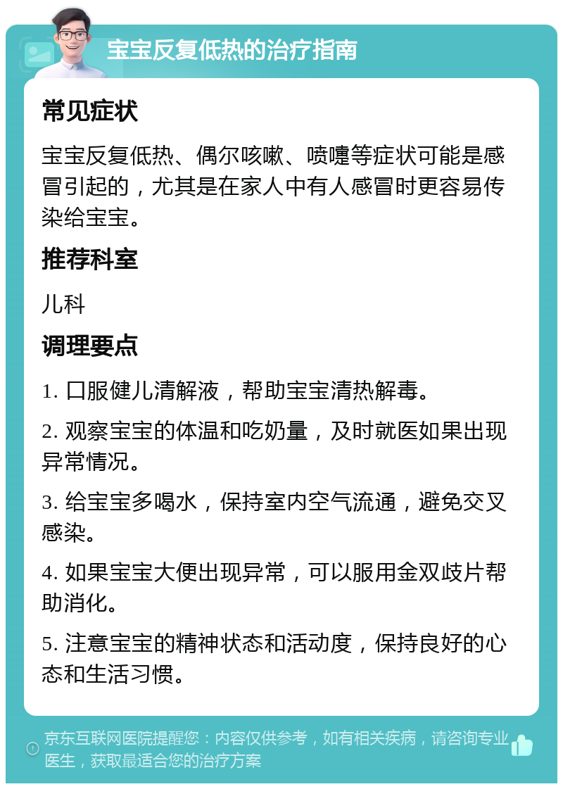 宝宝反复低热的治疗指南 常见症状 宝宝反复低热、偶尔咳嗽、喷嚏等症状可能是感冒引起的，尤其是在家人中有人感冒时更容易传染给宝宝。 推荐科室 儿科 调理要点 1. 口服健儿清解液，帮助宝宝清热解毒。 2. 观察宝宝的体温和吃奶量，及时就医如果出现异常情况。 3. 给宝宝多喝水，保持室内空气流通，避免交叉感染。 4. 如果宝宝大便出现异常，可以服用金双歧片帮助消化。 5. 注意宝宝的精神状态和活动度，保持良好的心态和生活习惯。