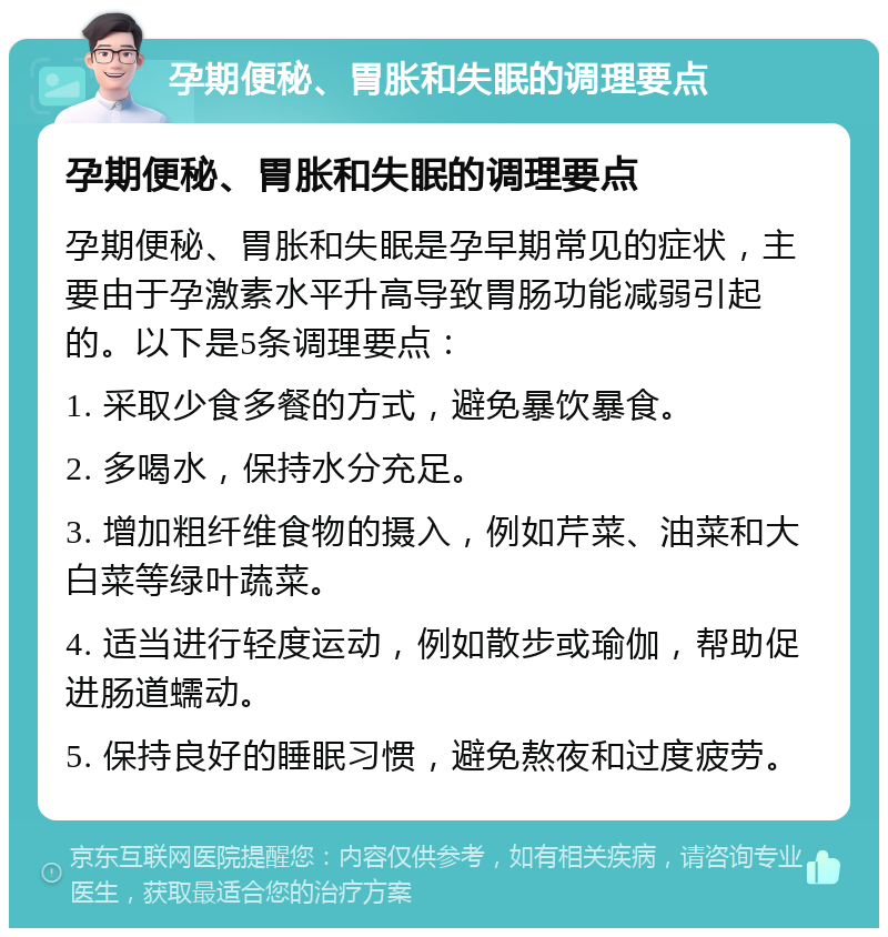 孕期便秘、胃胀和失眠的调理要点 孕期便秘、胃胀和失眠的调理要点 孕期便秘、胃胀和失眠是孕早期常见的症状，主要由于孕激素水平升高导致胃肠功能减弱引起的。以下是5条调理要点： 1. 采取少食多餐的方式，避免暴饮暴食。 2. 多喝水，保持水分充足。 3. 增加粗纤维食物的摄入，例如芹菜、油菜和大白菜等绿叶蔬菜。 4. 适当进行轻度运动，例如散步或瑜伽，帮助促进肠道蠕动。 5. 保持良好的睡眠习惯，避免熬夜和过度疲劳。