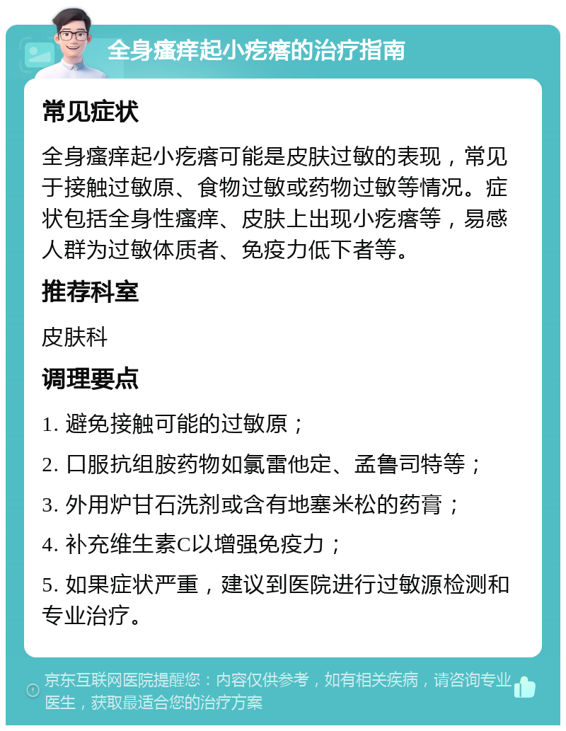 全身瘙痒起小疙瘩的治疗指南 常见症状 全身瘙痒起小疙瘩可能是皮肤过敏的表现，常见于接触过敏原、食物过敏或药物过敏等情况。症状包括全身性瘙痒、皮肤上出现小疙瘩等，易感人群为过敏体质者、免疫力低下者等。 推荐科室 皮肤科 调理要点 1. 避免接触可能的过敏原； 2. 口服抗组胺药物如氯雷他定、孟鲁司特等； 3. 外用炉甘石洗剂或含有地塞米松的药膏； 4. 补充维生素C以增强免疫力； 5. 如果症状严重，建议到医院进行过敏源检测和专业治疗。