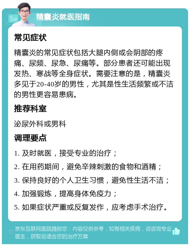 精囊炎就医指南 常见症状 精囊炎的常见症状包括大腿内侧或会阴部的疼痛、尿频、尿急、尿痛等。部分患者还可能出现发热、寒战等全身症状。需要注意的是，精囊炎多见于20-40岁的男性，尤其是性生活频繁或不洁的男性更容易患病。 推荐科室 泌尿外科或男科 调理要点 1. 及时就医，接受专业的治疗； 2. 在用药期间，避免辛辣刺激的食物和酒精； 3. 保持良好的个人卫生习惯，避免性生活不洁； 4. 加强锻炼，提高身体免疫力； 5. 如果症状严重或反复发作，应考虑手术治疗。