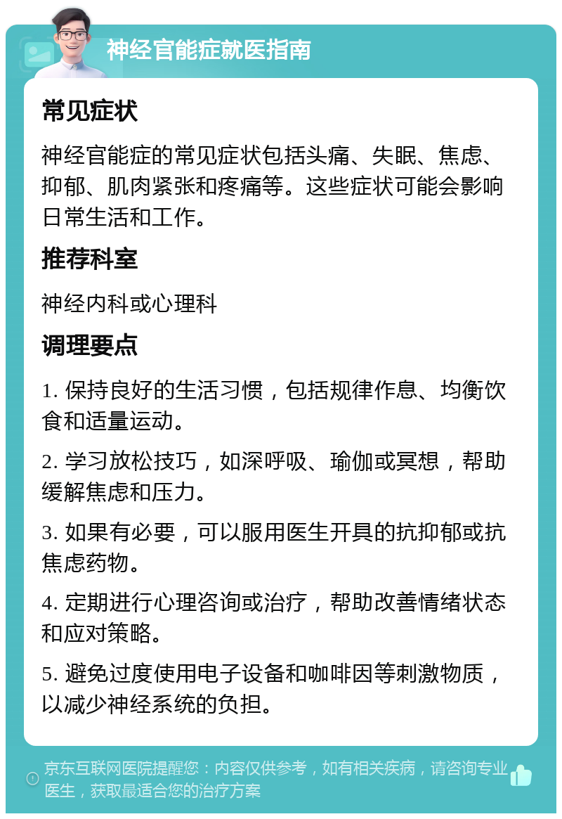 神经官能症就医指南 常见症状 神经官能症的常见症状包括头痛、失眠、焦虑、抑郁、肌肉紧张和疼痛等。这些症状可能会影响日常生活和工作。 推荐科室 神经内科或心理科 调理要点 1. 保持良好的生活习惯，包括规律作息、均衡饮食和适量运动。 2. 学习放松技巧，如深呼吸、瑜伽或冥想，帮助缓解焦虑和压力。 3. 如果有必要，可以服用医生开具的抗抑郁或抗焦虑药物。 4. 定期进行心理咨询或治疗，帮助改善情绪状态和应对策略。 5. 避免过度使用电子设备和咖啡因等刺激物质，以减少神经系统的负担。