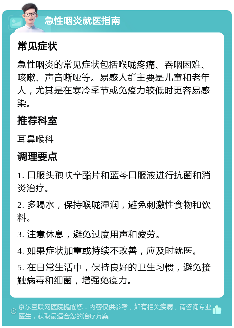 急性咽炎就医指南 常见症状 急性咽炎的常见症状包括喉咙疼痛、吞咽困难、咳嗽、声音嘶哑等。易感人群主要是儿童和老年人，尤其是在寒冷季节或免疫力较低时更容易感染。 推荐科室 耳鼻喉科 调理要点 1. 口服头孢呋辛酯片和蓝芩口服液进行抗菌和消炎治疗。 2. 多喝水，保持喉咙湿润，避免刺激性食物和饮料。 3. 注意休息，避免过度用声和疲劳。 4. 如果症状加重或持续不改善，应及时就医。 5. 在日常生活中，保持良好的卫生习惯，避免接触病毒和细菌，增强免疫力。