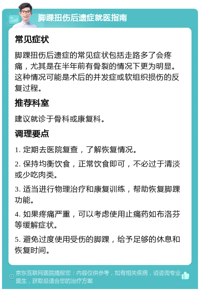 脚踝扭伤后遗症就医指南 常见症状 脚踝扭伤后遗症的常见症状包括走路多了会疼痛，尤其是在半年前有骨裂的情况下更为明显。这种情况可能是术后的并发症或软组织损伤的反复过程。 推荐科室 建议就诊于骨科或康复科。 调理要点 1. 定期去医院复查，了解恢复情况。 2. 保持均衡饮食，正常饮食即可，不必过于清淡或少吃肉类。 3. 适当进行物理治疗和康复训练，帮助恢复脚踝功能。 4. 如果疼痛严重，可以考虑使用止痛药如布洛芬等缓解症状。 5. 避免过度使用受伤的脚踝，给予足够的休息和恢复时间。