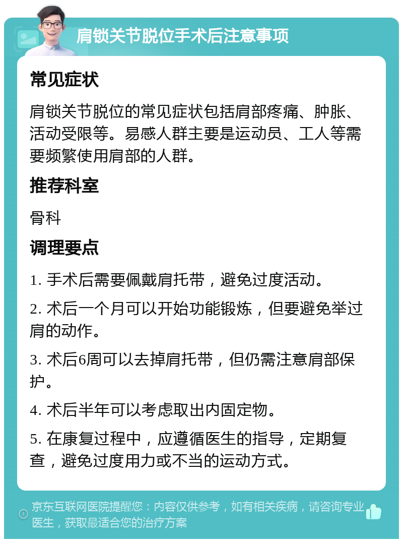 肩锁关节脱位手术后注意事项 常见症状 肩锁关节脱位的常见症状包括肩部疼痛、肿胀、活动受限等。易感人群主要是运动员、工人等需要频繁使用肩部的人群。 推荐科室 骨科 调理要点 1. 手术后需要佩戴肩托带，避免过度活动。 2. 术后一个月可以开始功能锻炼，但要避免举过肩的动作。 3. 术后6周可以去掉肩托带，但仍需注意肩部保护。 4. 术后半年可以考虑取出内固定物。 5. 在康复过程中，应遵循医生的指导，定期复查，避免过度用力或不当的运动方式。