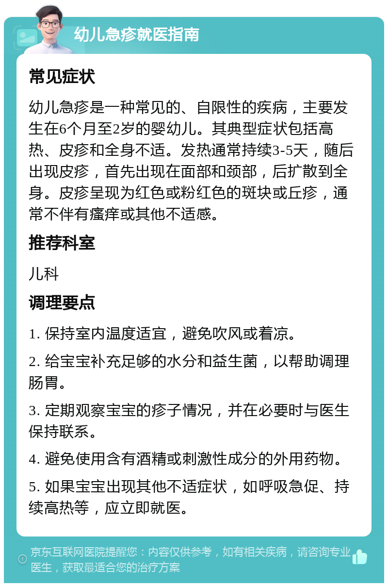 幼儿急疹就医指南 常见症状 幼儿急疹是一种常见的、自限性的疾病，主要发生在6个月至2岁的婴幼儿。其典型症状包括高热、皮疹和全身不适。发热通常持续3-5天，随后出现皮疹，首先出现在面部和颈部，后扩散到全身。皮疹呈现为红色或粉红色的斑块或丘疹，通常不伴有瘙痒或其他不适感。 推荐科室 儿科 调理要点 1. 保持室内温度适宜，避免吹风或着凉。 2. 给宝宝补充足够的水分和益生菌，以帮助调理肠胃。 3. 定期观察宝宝的疹子情况，并在必要时与医生保持联系。 4. 避免使用含有酒精或刺激性成分的外用药物。 5. 如果宝宝出现其他不适症状，如呼吸急促、持续高热等，应立即就医。