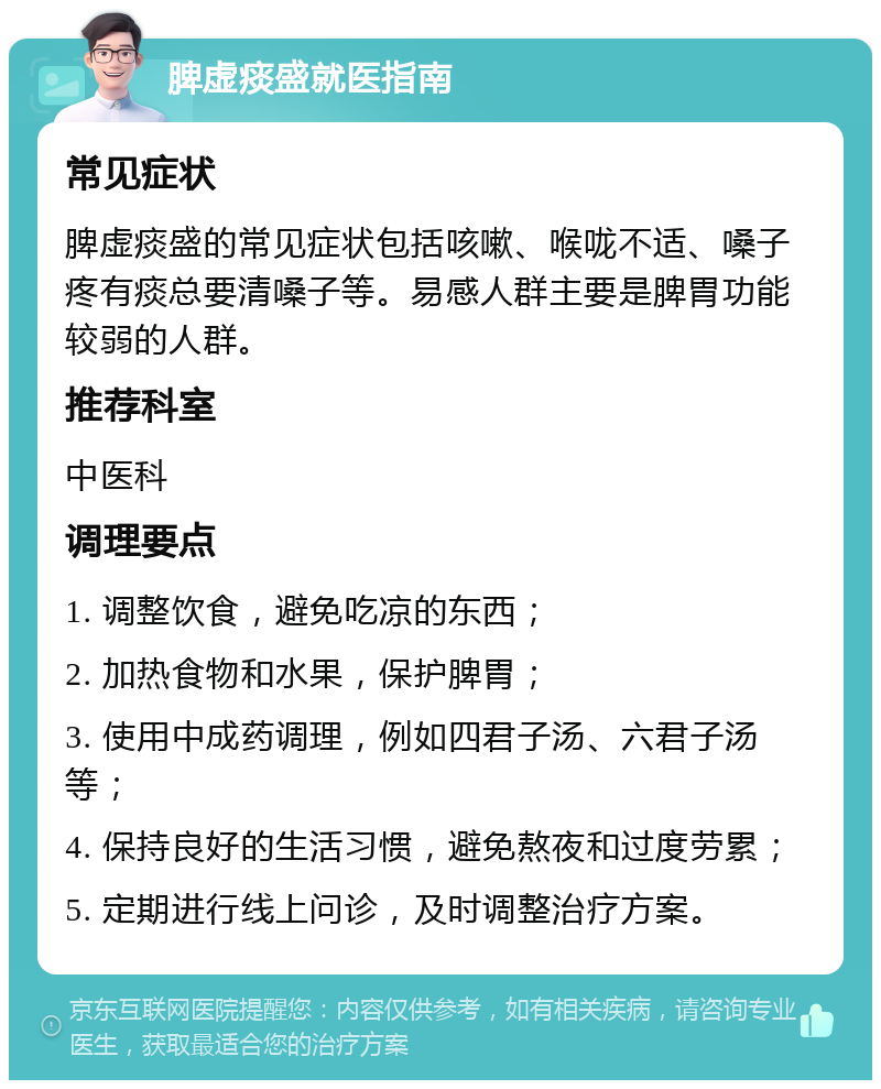 脾虚痰盛就医指南 常见症状 脾虚痰盛的常见症状包括咳嗽、喉咙不适、嗓子疼有痰总要清嗓子等。易感人群主要是脾胃功能较弱的人群。 推荐科室 中医科 调理要点 1. 调整饮食，避免吃凉的东西； 2. 加热食物和水果，保护脾胃； 3. 使用中成药调理，例如四君子汤、六君子汤等； 4. 保持良好的生活习惯，避免熬夜和过度劳累； 5. 定期进行线上问诊，及时调整治疗方案。