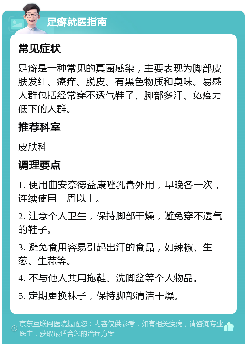 足癣就医指南 常见症状 足癣是一种常见的真菌感染，主要表现为脚部皮肤发红、瘙痒、脱皮、有黑色物质和臭味。易感人群包括经常穿不透气鞋子、脚部多汗、免疫力低下的人群。 推荐科室 皮肤科 调理要点 1. 使用曲安奈德益康唑乳膏外用，早晚各一次，连续使用一周以上。 2. 注意个人卫生，保持脚部干燥，避免穿不透气的鞋子。 3. 避免食用容易引起出汗的食品，如辣椒、生葱、生蒜等。 4. 不与他人共用拖鞋、洗脚盆等个人物品。 5. 定期更换袜子，保持脚部清洁干燥。