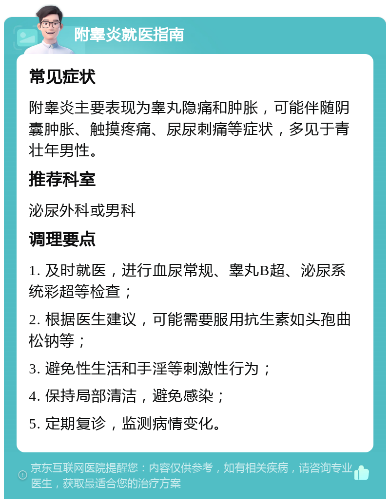 附睾炎就医指南 常见症状 附睾炎主要表现为睾丸隐痛和肿胀，可能伴随阴囊肿胀、触摸疼痛、尿尿刺痛等症状，多见于青壮年男性。 推荐科室 泌尿外科或男科 调理要点 1. 及时就医，进行血尿常规、睾丸B超、泌尿系统彩超等检查； 2. 根据医生建议，可能需要服用抗生素如头孢曲松钠等； 3. 避免性生活和手淫等刺激性行为； 4. 保持局部清洁，避免感染； 5. 定期复诊，监测病情变化。