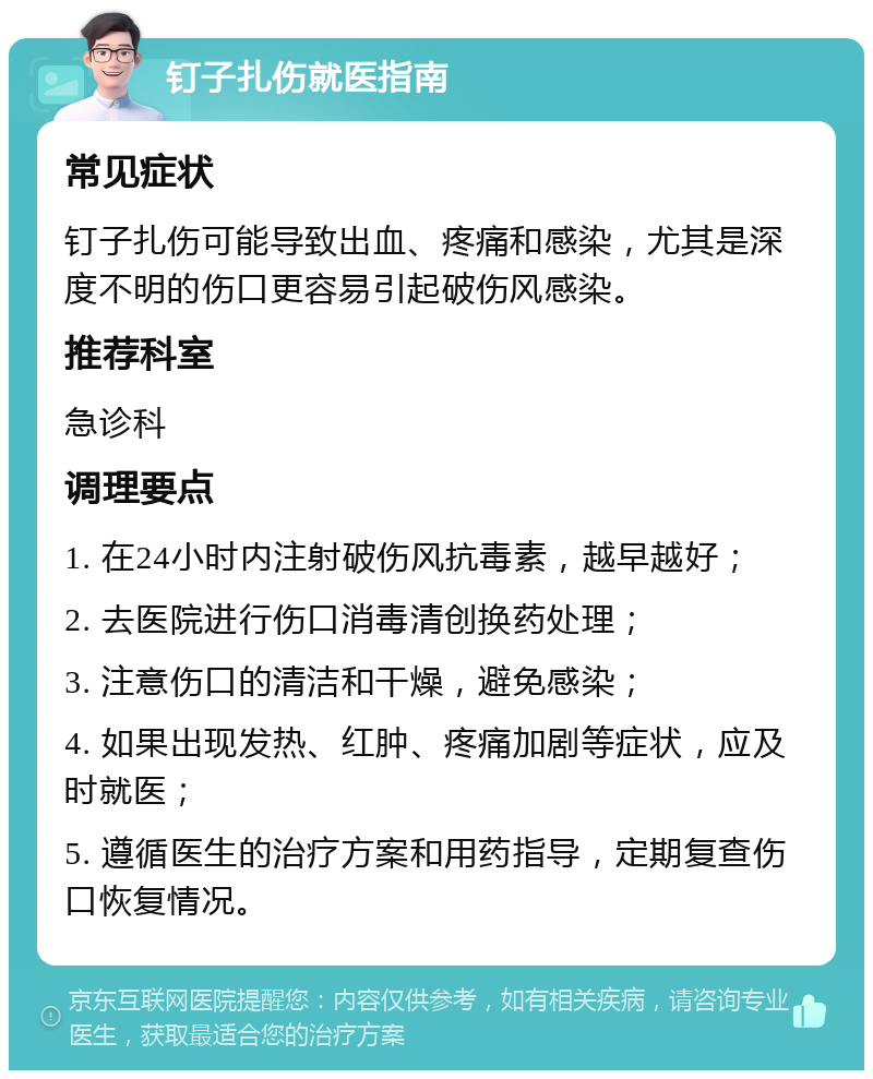 钉子扎伤就医指南 常见症状 钉子扎伤可能导致出血、疼痛和感染，尤其是深度不明的伤口更容易引起破伤风感染。 推荐科室 急诊科 调理要点 1. 在24小时内注射破伤风抗毒素，越早越好； 2. 去医院进行伤口消毒清创换药处理； 3. 注意伤口的清洁和干燥，避免感染； 4. 如果出现发热、红肿、疼痛加剧等症状，应及时就医； 5. 遵循医生的治疗方案和用药指导，定期复查伤口恢复情况。