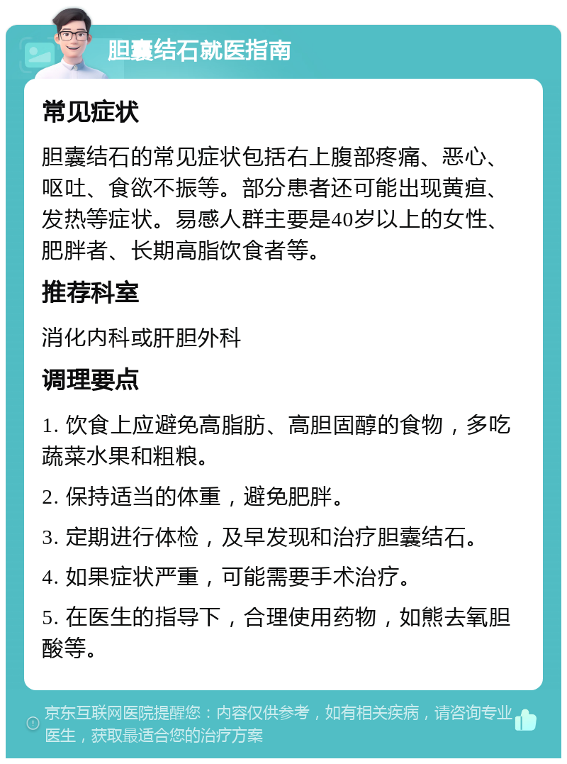 胆囊结石就医指南 常见症状 胆囊结石的常见症状包括右上腹部疼痛、恶心、呕吐、食欲不振等。部分患者还可能出现黄疸、发热等症状。易感人群主要是40岁以上的女性、肥胖者、长期高脂饮食者等。 推荐科室 消化内科或肝胆外科 调理要点 1. 饮食上应避免高脂肪、高胆固醇的食物，多吃蔬菜水果和粗粮。 2. 保持适当的体重，避免肥胖。 3. 定期进行体检，及早发现和治疗胆囊结石。 4. 如果症状严重，可能需要手术治疗。 5. 在医生的指导下，合理使用药物，如熊去氧胆酸等。