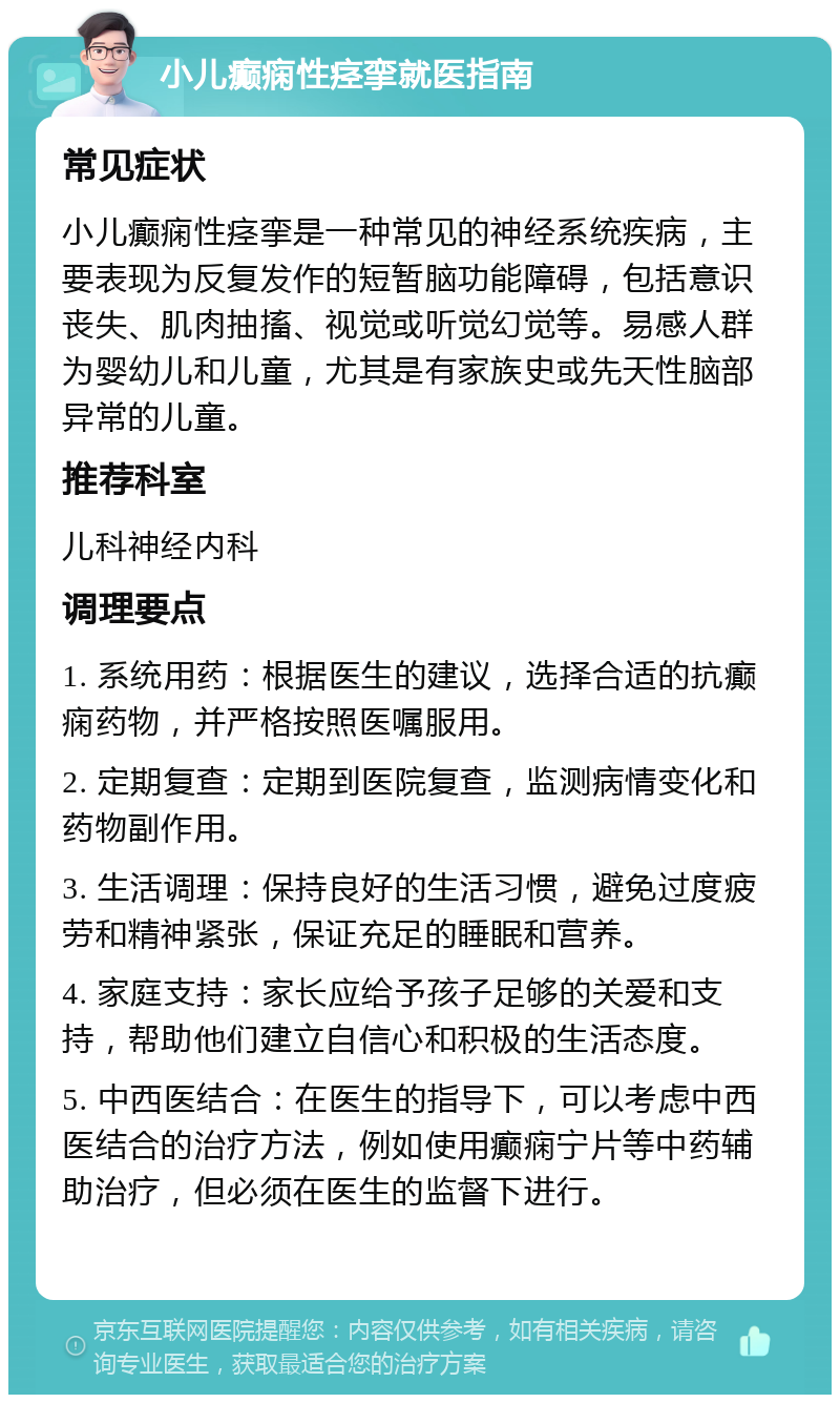 小儿癫痫性痉挛就医指南 常见症状 小儿癫痫性痉挛是一种常见的神经系统疾病，主要表现为反复发作的短暂脑功能障碍，包括意识丧失、肌肉抽搐、视觉或听觉幻觉等。易感人群为婴幼儿和儿童，尤其是有家族史或先天性脑部异常的儿童。 推荐科室 儿科神经内科 调理要点 1. 系统用药：根据医生的建议，选择合适的抗癫痫药物，并严格按照医嘱服用。 2. 定期复查：定期到医院复查，监测病情变化和药物副作用。 3. 生活调理：保持良好的生活习惯，避免过度疲劳和精神紧张，保证充足的睡眠和营养。 4. 家庭支持：家长应给予孩子足够的关爱和支持，帮助他们建立自信心和积极的生活态度。 5. 中西医结合：在医生的指导下，可以考虑中西医结合的治疗方法，例如使用癫痫宁片等中药辅助治疗，但必须在医生的监督下进行。