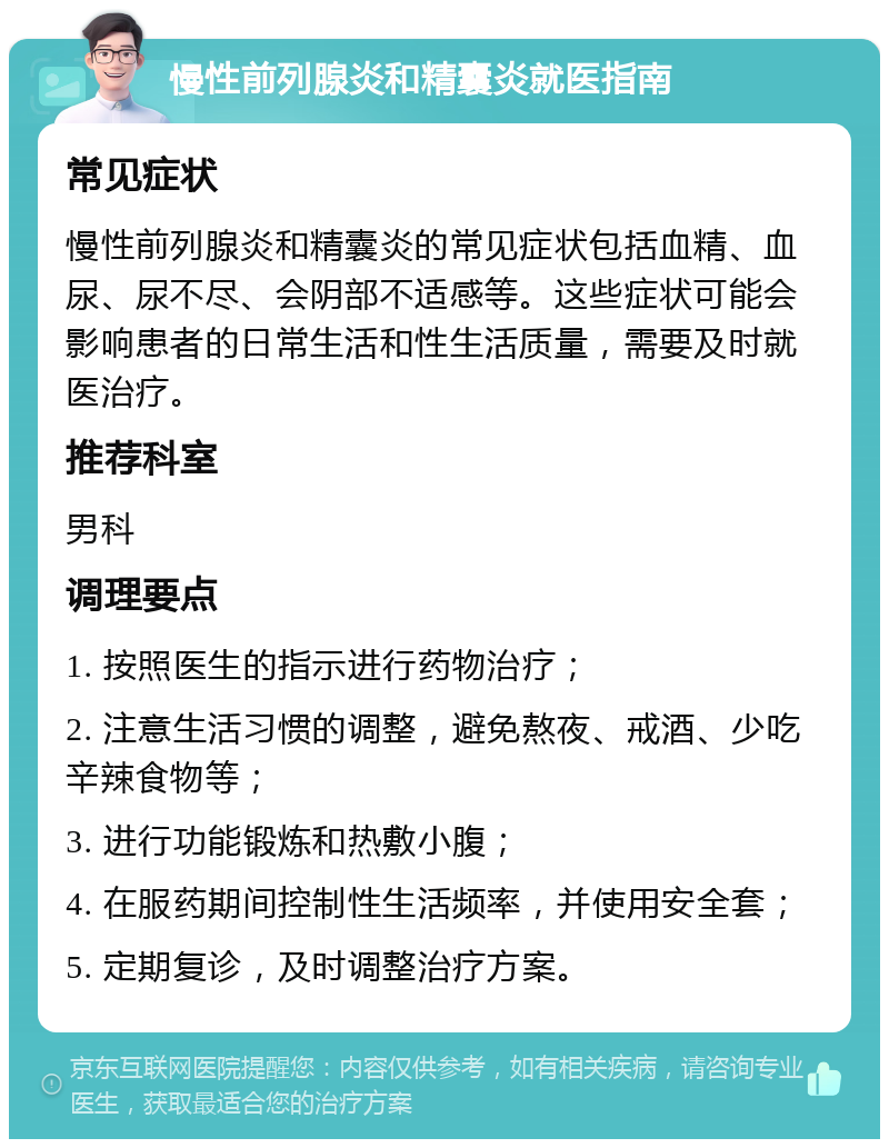 慢性前列腺炎和精囊炎就医指南 常见症状 慢性前列腺炎和精囊炎的常见症状包括血精、血尿、尿不尽、会阴部不适感等。这些症状可能会影响患者的日常生活和性生活质量，需要及时就医治疗。 推荐科室 男科 调理要点 1. 按照医生的指示进行药物治疗； 2. 注意生活习惯的调整，避免熬夜、戒酒、少吃辛辣食物等； 3. 进行功能锻炼和热敷小腹； 4. 在服药期间控制性生活频率，并使用安全套； 5. 定期复诊，及时调整治疗方案。