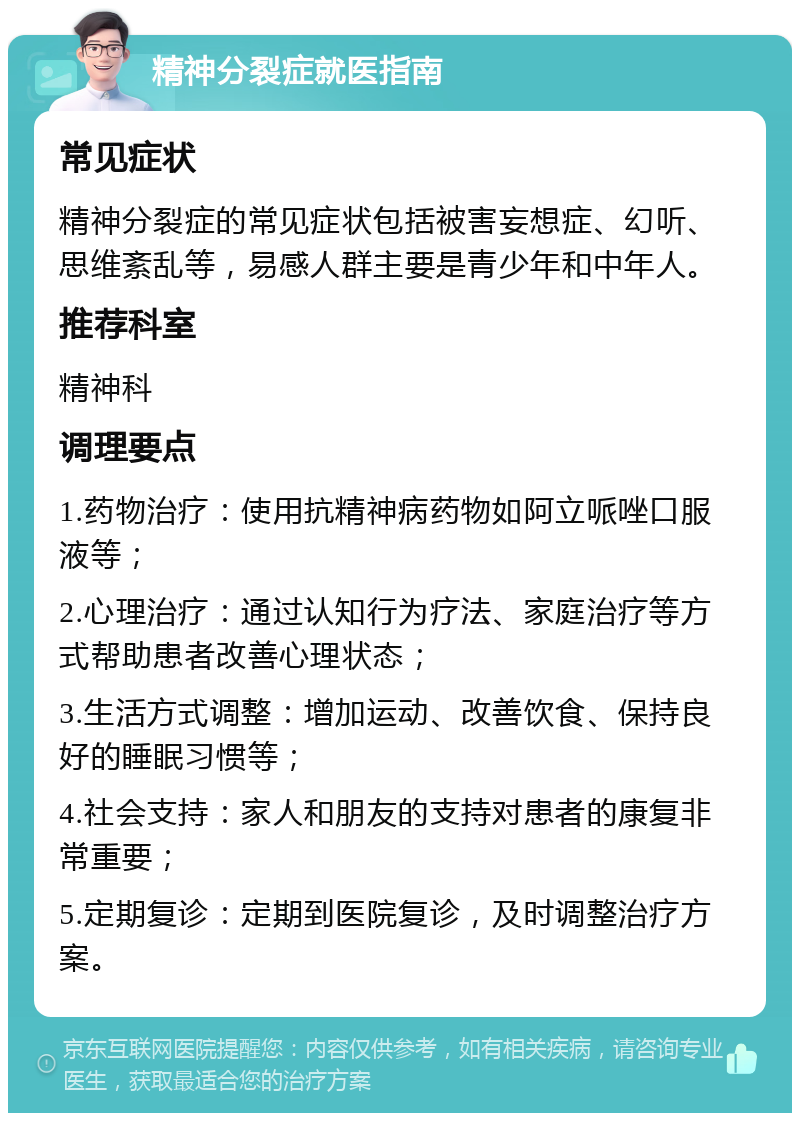 精神分裂症就医指南 常见症状 精神分裂症的常见症状包括被害妄想症、幻听、思维紊乱等，易感人群主要是青少年和中年人。 推荐科室 精神科 调理要点 1.药物治疗：使用抗精神病药物如阿立哌唑口服液等； 2.心理治疗：通过认知行为疗法、家庭治疗等方式帮助患者改善心理状态； 3.生活方式调整：增加运动、改善饮食、保持良好的睡眠习惯等； 4.社会支持：家人和朋友的支持对患者的康复非常重要； 5.定期复诊：定期到医院复诊，及时调整治疗方案。