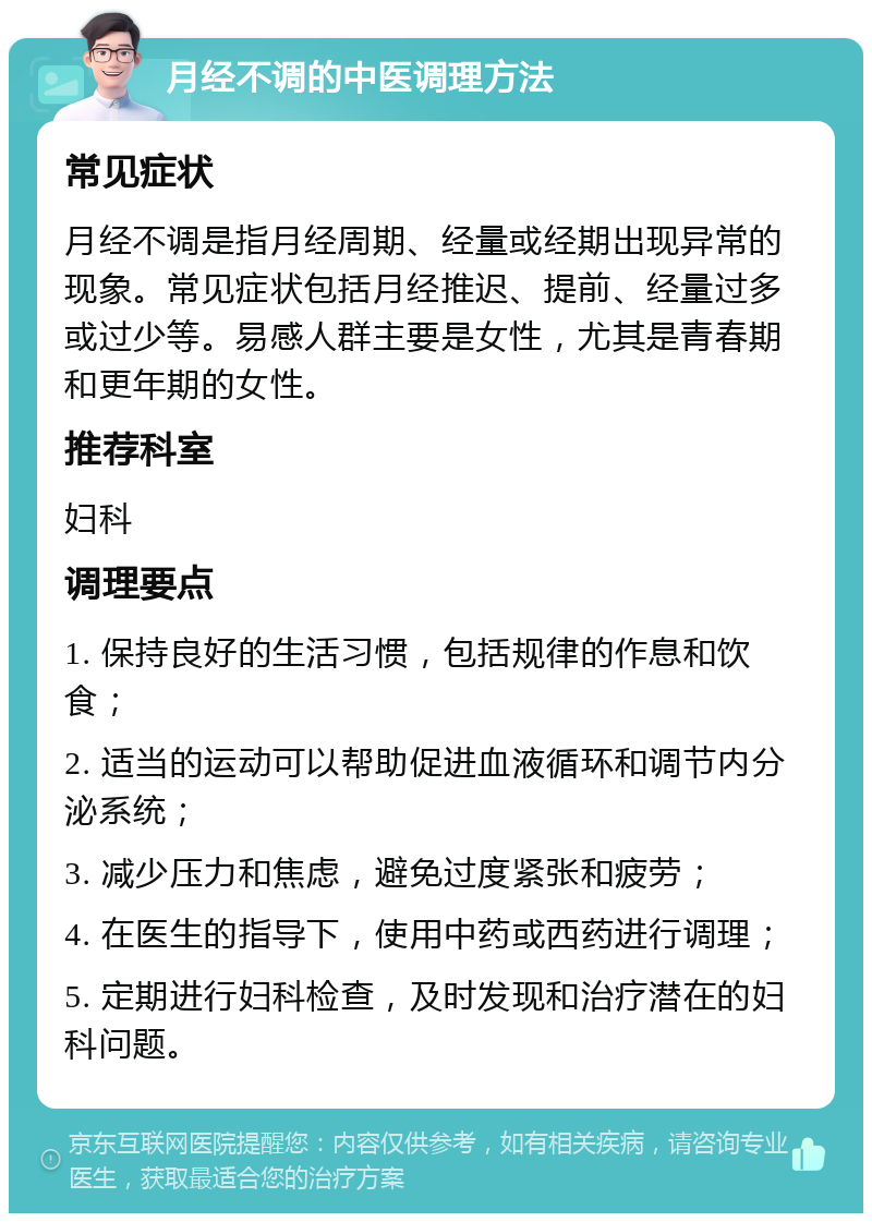 月经不调的中医调理方法 常见症状 月经不调是指月经周期、经量或经期出现异常的现象。常见症状包括月经推迟、提前、经量过多或过少等。易感人群主要是女性，尤其是青春期和更年期的女性。 推荐科室 妇科 调理要点 1. 保持良好的生活习惯，包括规律的作息和饮食； 2. 适当的运动可以帮助促进血液循环和调节内分泌系统； 3. 减少压力和焦虑，避免过度紧张和疲劳； 4. 在医生的指导下，使用中药或西药进行调理； 5. 定期进行妇科检查，及时发现和治疗潜在的妇科问题。