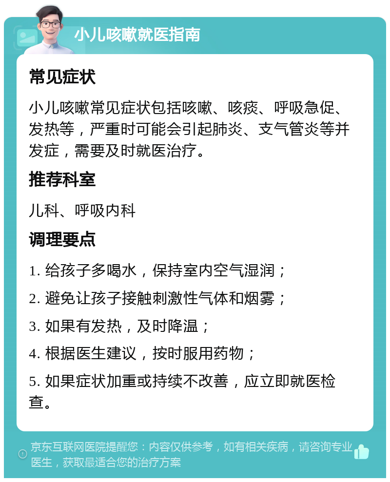 小儿咳嗽就医指南 常见症状 小儿咳嗽常见症状包括咳嗽、咳痰、呼吸急促、发热等，严重时可能会引起肺炎、支气管炎等并发症，需要及时就医治疗。 推荐科室 儿科、呼吸内科 调理要点 1. 给孩子多喝水，保持室内空气湿润； 2. 避免让孩子接触刺激性气体和烟雾； 3. 如果有发热，及时降温； 4. 根据医生建议，按时服用药物； 5. 如果症状加重或持续不改善，应立即就医检查。