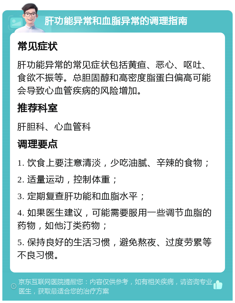 肝功能异常和血脂异常的调理指南 常见症状 肝功能异常的常见症状包括黄疸、恶心、呕吐、食欲不振等。总胆固醇和高密度脂蛋白偏高可能会导致心血管疾病的风险增加。 推荐科室 肝胆科、心血管科 调理要点 1. 饮食上要注意清淡，少吃油腻、辛辣的食物； 2. 适量运动，控制体重； 3. 定期复查肝功能和血脂水平； 4. 如果医生建议，可能需要服用一些调节血脂的药物，如他汀类药物； 5. 保持良好的生活习惯，避免熬夜、过度劳累等不良习惯。