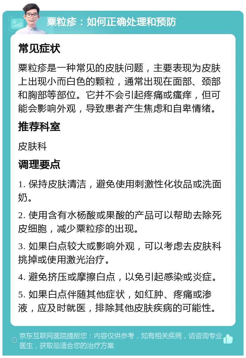 粟粒疹：如何正确处理和预防 常见症状 粟粒疹是一种常见的皮肤问题，主要表现为皮肤上出现小而白色的颗粒，通常出现在面部、颈部和胸部等部位。它并不会引起疼痛或瘙痒，但可能会影响外观，导致患者产生焦虑和自卑情绪。 推荐科室 皮肤科 调理要点 1. 保持皮肤清洁，避免使用刺激性化妆品或洗面奶。 2. 使用含有水杨酸或果酸的产品可以帮助去除死皮细胞，减少粟粒疹的出现。 3. 如果白点较大或影响外观，可以考虑去皮肤科挑掉或使用激光治疗。 4. 避免挤压或摩擦白点，以免引起感染或炎症。 5. 如果白点伴随其他症状，如红肿、疼痛或渗液，应及时就医，排除其他皮肤疾病的可能性。