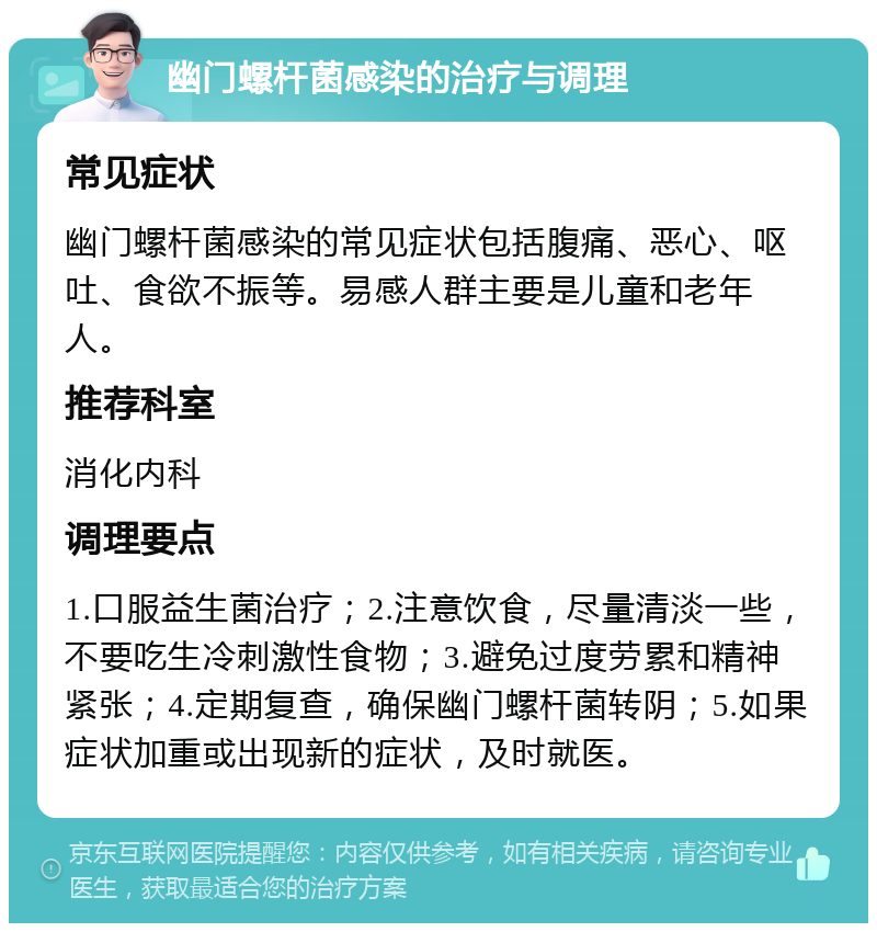 幽门螺杆菌感染的治疗与调理 常见症状 幽门螺杆菌感染的常见症状包括腹痛、恶心、呕吐、食欲不振等。易感人群主要是儿童和老年人。 推荐科室 消化内科 调理要点 1.口服益生菌治疗；2.注意饮食，尽量清淡一些，不要吃生冷刺激性食物；3.避免过度劳累和精神紧张；4.定期复查，确保幽门螺杆菌转阴；5.如果症状加重或出现新的症状，及时就医。